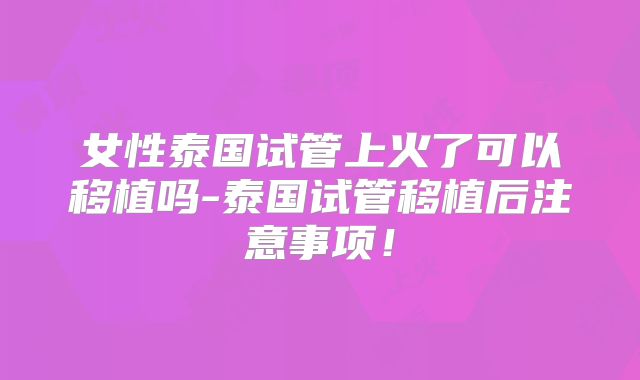 女性泰国试管上火了可以移植吗-泰国试管移植后注意事项!