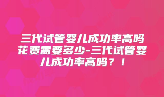 三代试管婴儿成功率高吗花费需要多少-三代试管婴儿成功率高吗?!