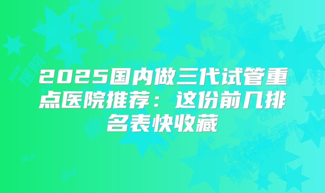 2025国内做三代试管重点医院推荐：这份前几排名表快收藏