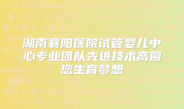 湖南襄阳医院试管婴儿中心专业团队先进技术高圆您生育梦想