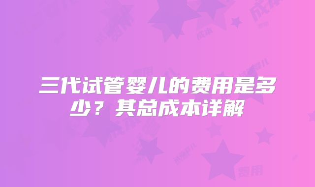 三代试管婴儿的费用是多少?其总成本详解