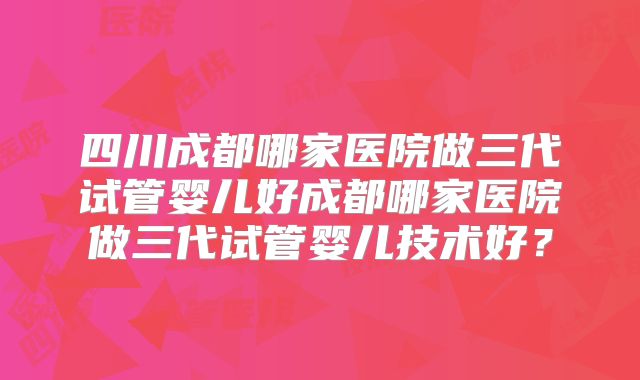 四川成都哪家医院做三代试管婴儿好成都哪家医院做三代试管婴儿技术好?
