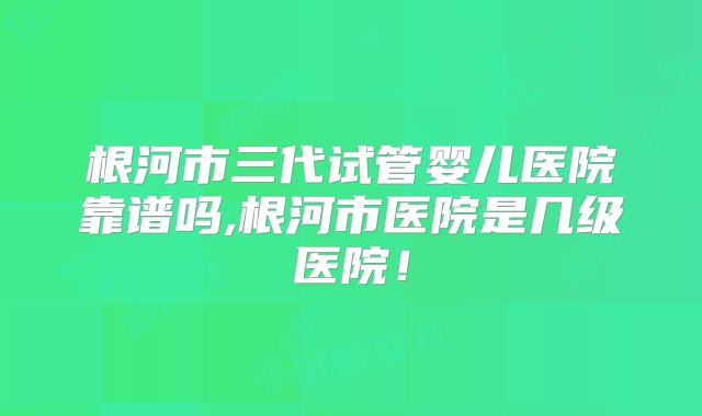 根河市三代试管婴儿医院靠谱吗,根河市医院是几级医院！