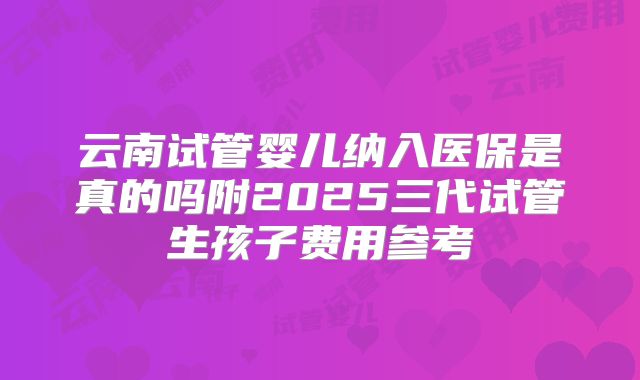 云南试管婴儿纳入医保是真的吗附2025三代试管生孩子费用参考