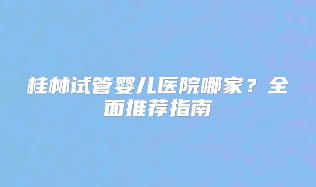 桂林试管婴儿医院哪家?全面推荐指南