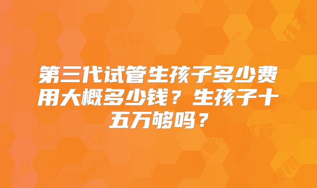 第三代试管生孩子多少费用大概多少钱？生孩子十五万够吗？