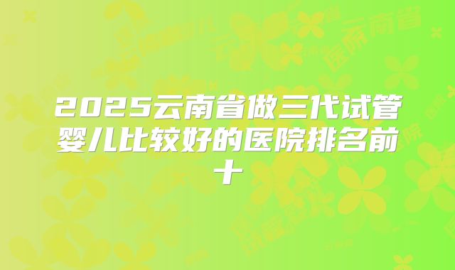 2025云南省做三代试管婴儿比较好的医院排名前十
