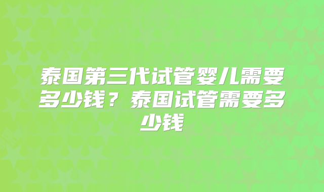 泰国第三代试管婴儿需要多少钱?泰国试管需要多少钱