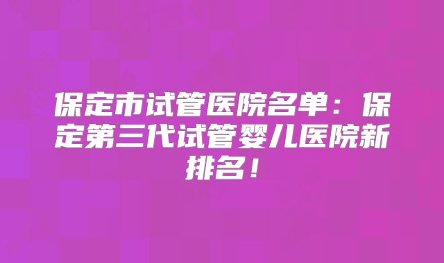 保定市试管医院名单:保定第三代试管婴儿医院新排名!