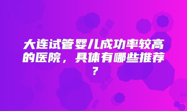 大连试管婴儿成功率较高的医院,具体有哪些推荐?