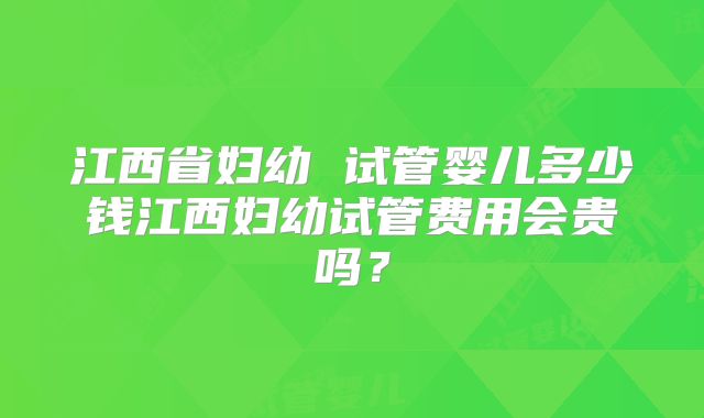江西省妇幼 试管婴儿多少钱江西妇幼试管费用会贵吗？