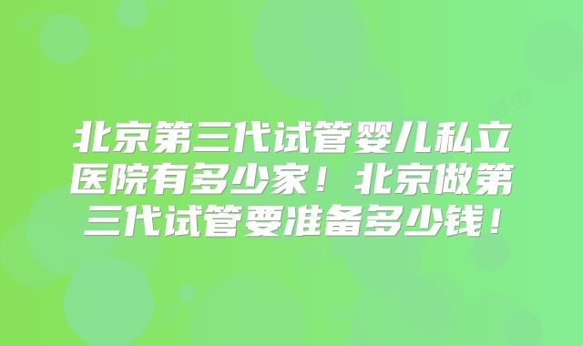 北京第三代试管婴儿私立医院有多少家！北京做第三代试管要准备多少钱！