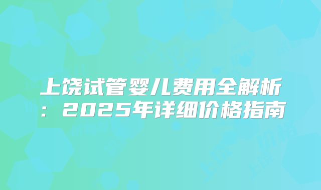 上饶试管婴儿费用全解析:2025年详细价格指南