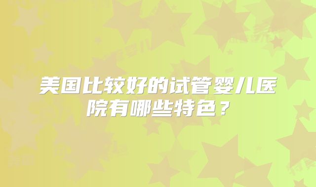 美国比较好的试管婴儿医院有哪些特色？