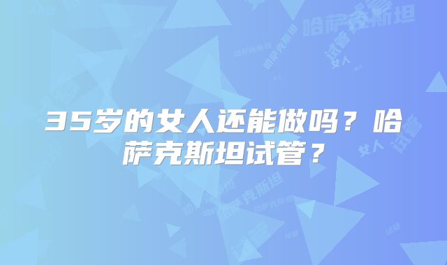 35岁的女人还能做吗?哈萨克斯坦试管?