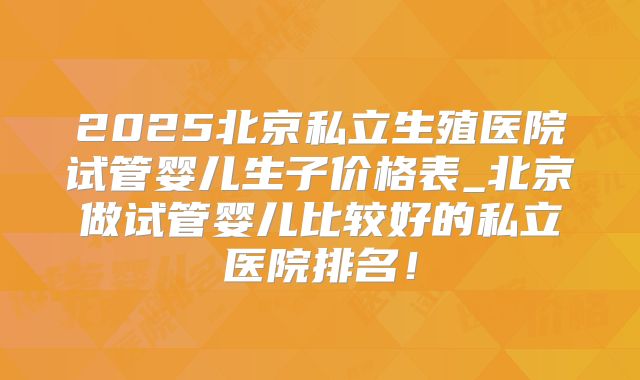 2025北京私立生殖医院试管婴儿生子价格表_北京做试管婴儿比较好的私立医院排名！
