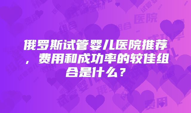 俄罗斯试管婴儿医院推荐,费用和成功率的较佳组合是什么?