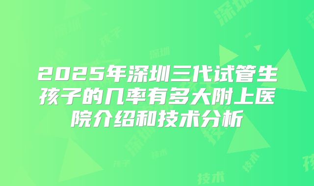 2025年深圳三代试管生孩子的几率有多大附上医院介绍和技术分析