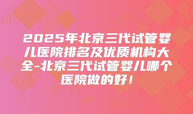 2025年北京三代试管婴儿医院排名及优质机构大全-北京三代试管婴儿哪个医院做的好！