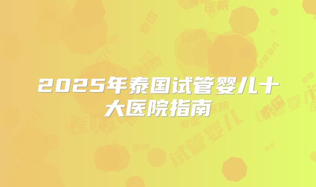 2025年泰国试管婴儿十大医院指南