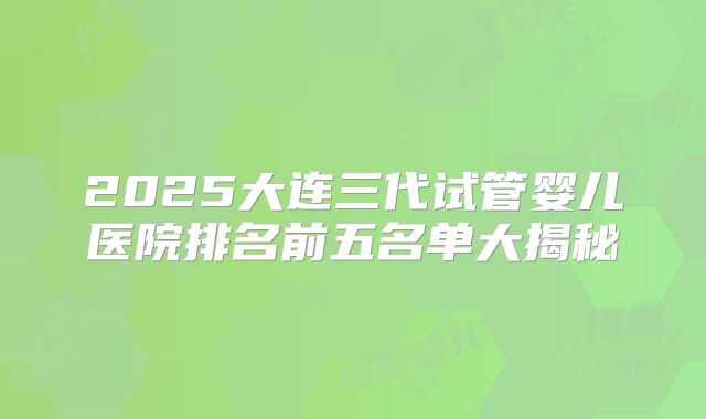 2025大连三代试管婴儿医院排名前五名单大揭秘