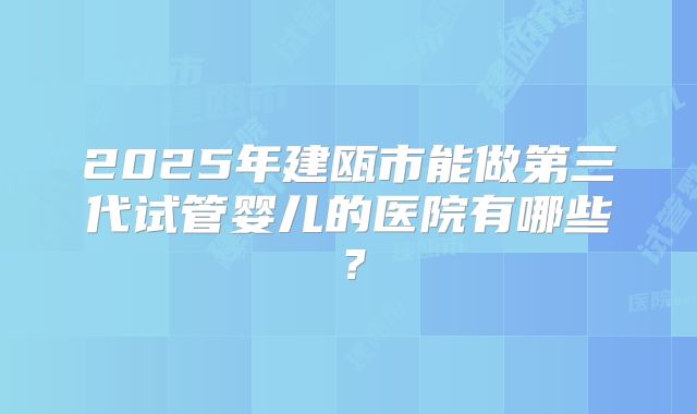 2025年建瓯市能做第三代试管婴儿的医院有哪些?