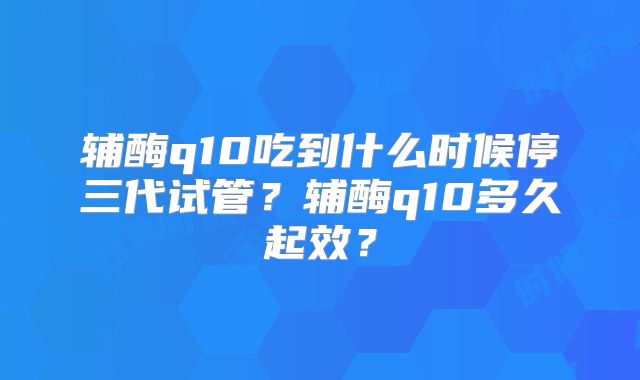 辅酶q10吃到什么时候停三代试管?辅酶q10多久起效?