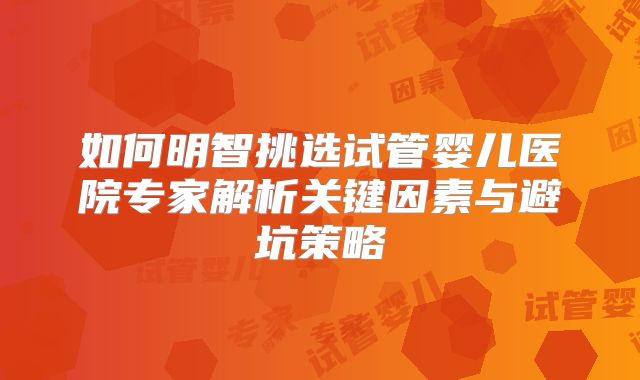 如何明智挑选试管婴儿医院专家解析关键因素与避坑策略