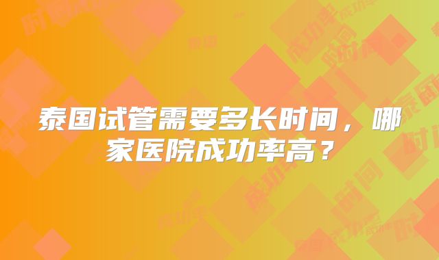 泰国试管需要多长时间,哪家医院成功率高?