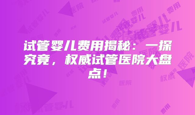 试管婴儿费用揭秘:一探究竟,权威试管医院大盘点!