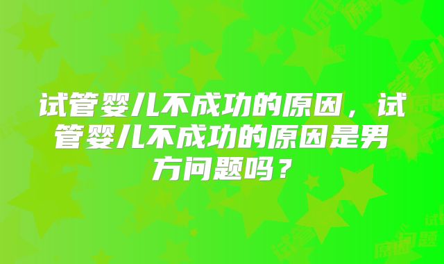 试管婴儿不成功的原因,试管婴儿不成功的原因是男方问题吗?