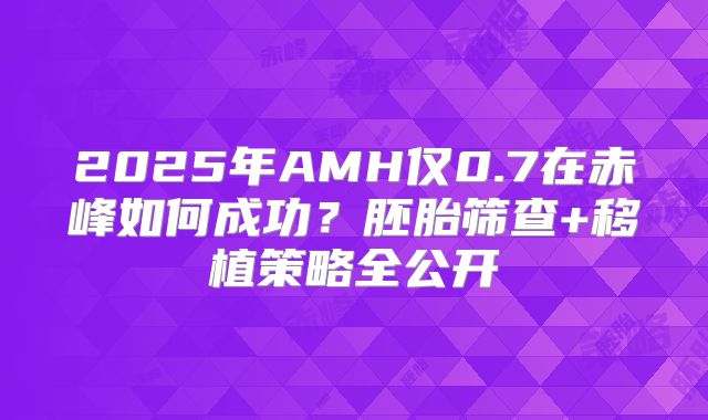 2025年AMH仅0.7在赤峰如何成功?胚胎筛查+移植策略全公开