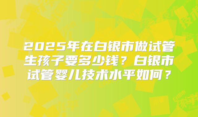 2025年在白银市做试管生孩子要多少钱?白银市试管婴儿技术水平如何?
