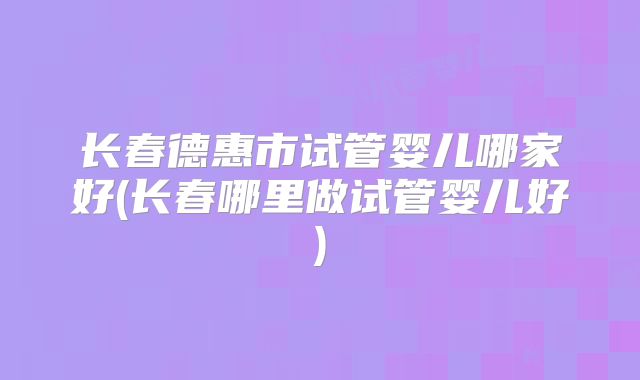 长春德惠市试管婴儿哪家好(长春哪里做试管婴儿好)