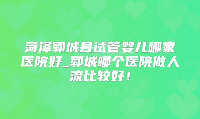 菏泽郓城县试管婴儿哪家医院好_郓城哪个医院做人流比较好!