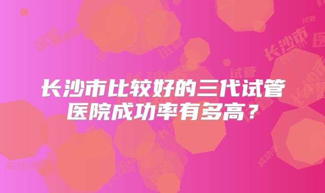 长沙市比较好的三代试管医院成功率有多高?