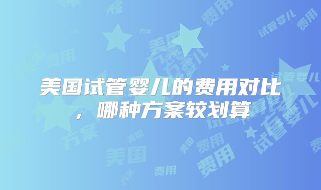 美国试管婴儿的费用对比,哪种方案较划算