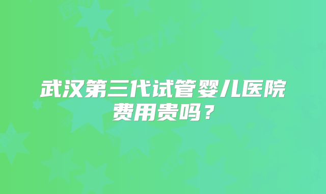 武汉第三代试管婴儿医院费用贵吗？