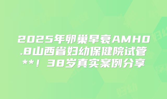 2025年卵巢早衰AMH0.8山西省妇幼保健院试管**!38岁真实案例分享