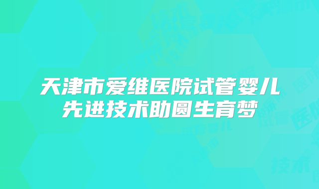 天津市爱维医院试管婴儿先进技术助圆生育梦