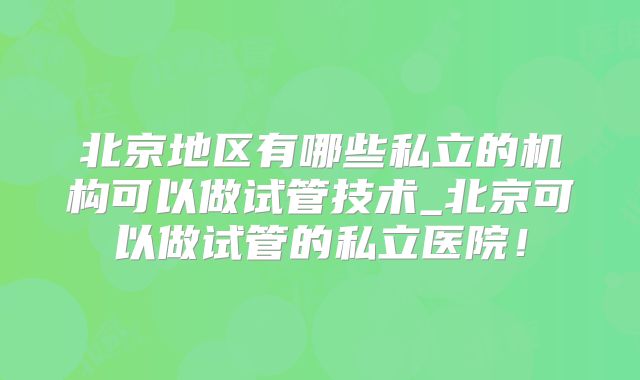 北京地区有哪些私立的机构可以做试管技术_北京可以做试管的私立医院！