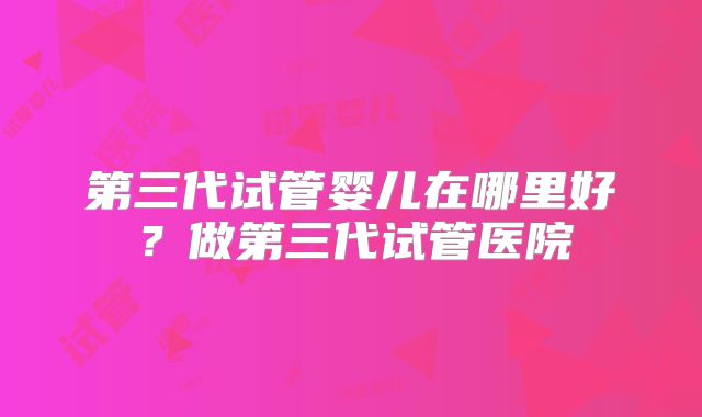 第三代试管婴儿在哪里好?做第三代试管医院