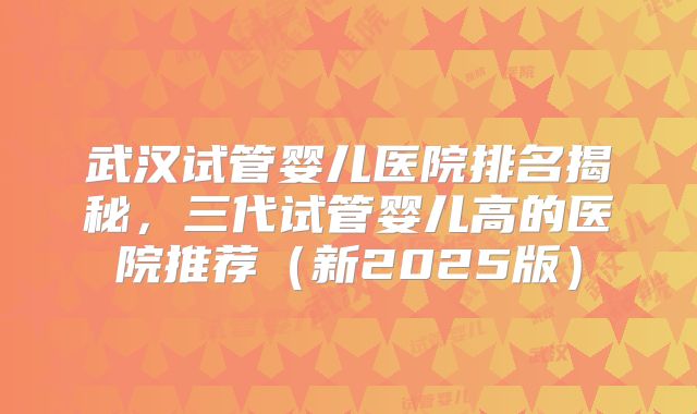 武汉试管婴儿医院排名揭秘，三代试管婴儿高的医院推荐（新2025版）