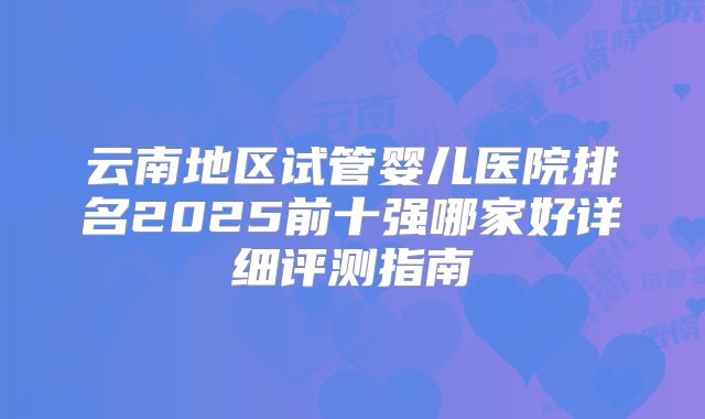 云南地区试管婴儿医院排名2025前十强哪家好详细评测指南
