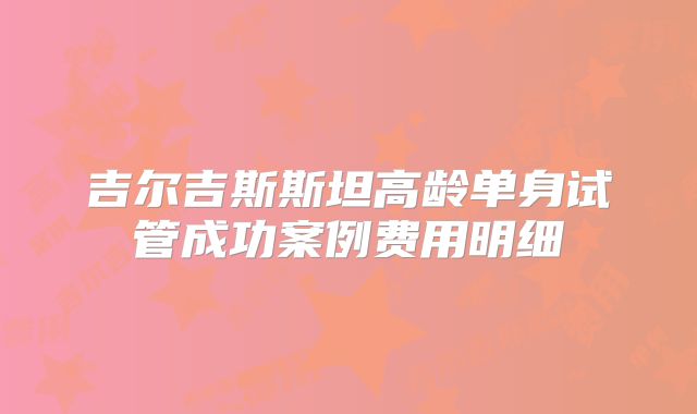 吉尔吉斯斯坦高龄单身试管成功案例费用明细