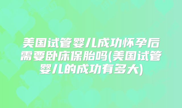 美国试管婴儿成功怀孕后需要卧床保胎吗(美国试管婴儿的成功有多大)