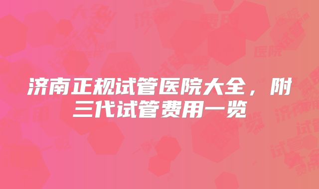 济南正规试管医院大全,附三代试管费用一览