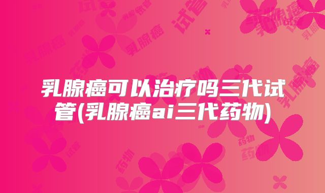 乳腺癌可以治疗吗三代试管(乳腺癌ai三代药物)