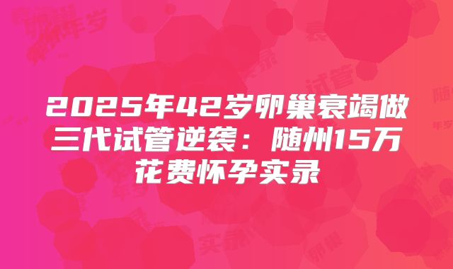 2025年42岁卵巢衰竭做三代试管逆袭:随州15万花费怀孕实录