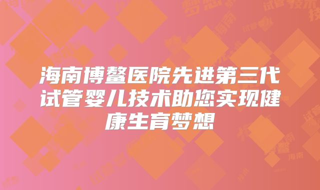 海南博鳌医院先进第三代试管婴儿技术助您实现健康生育梦想